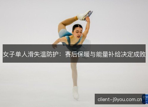 女子单人滑失温防护:赛后保暖与能量补给决定成败 女子单人滑失温防护:赛后保暖与能量补给决定成败